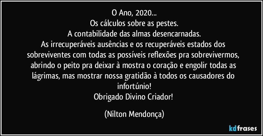 O Ano, 2020...
Os cálculos sobre as pestes.
A contabilidade das almas desencarnadas.
As irrecuperáveis ausências e os recuperáveis estados dos sobreviventes com todas as possíveis reflexões pra sobrevivermos, abrindo o peito pra deixar à mostra o coração e engolir todas as lágrimas, mas mostrar nossa gratidão à todos os causadores do infortúnio!
Obrigado Divino Criador! (Nilton Mendonça)