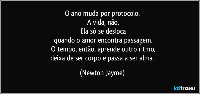O ano muda por protocolo.
 A vida, não.
 Ela só se desloca
 quando o amor encontra passagem.
 O tempo, então, aprende outro ritmo,
 deixa de ser corpo e passa a ser alma. (Newton Jayme)