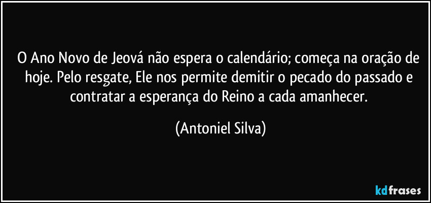 O Ano Novo de Jeová não espera o calendário; começa na oração de hoje. Pelo resgate, Ele nos permite demitir o pecado do passado e contratar a esperança do Reino a cada amanhecer. (Antoniel Silva)