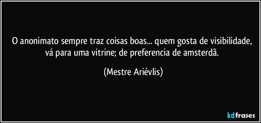 O anonimato sempre traz coisas boas... quem gosta de visibilidade, vá para uma vitrine; de preferencia de amsterdã. (Mestre Ariévlis)