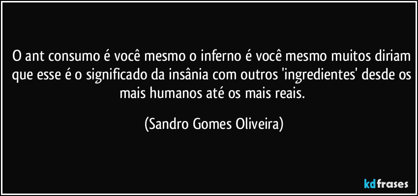 O ant consumo é você mesmo o inferno é você mesmo muitos diriam que esse é o significado da insânia com outros 'ingredientes' desde os mais humanos até os mais reais. (Sandro Gomes Oliveira)