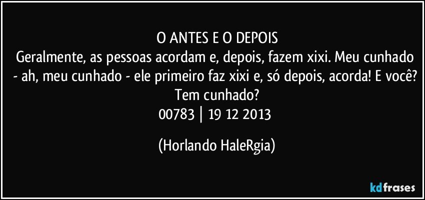 O ANTES E O DEPOIS
Geralmente, as pessoas acordam e, depois, fazem xixi. Meu cunhado - ah, meu cunhado - ele primeiro faz xixi e, só depois, acorda! E você? Tem cunhado?
00783 | 19/12/2013 (Horlando HaleRgia)