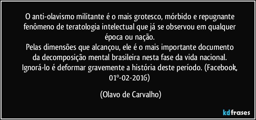 O anti-olavismo militante é o mais grotesco, mórbido e repugnante fenômeno de teratologia intelectual que já se observou em qualquer época ou nação. 
Pelas dimensões que alcançou, ele é o mais importante documento da decomposição mental brasileira nesta fase da vida nacional. 
Ignorá-lo é deformar gravemente a história deste período. (Facebook, 01º-02-2016) (Olavo de Carvalho)