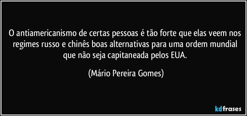 O antiamericanismo de certas pessoas é tão forte que elas veem nos regimes russo e chinês boas alternativas para uma ordem mundial que não seja capitaneada pelos EUA. (Mário Pereira Gomes)