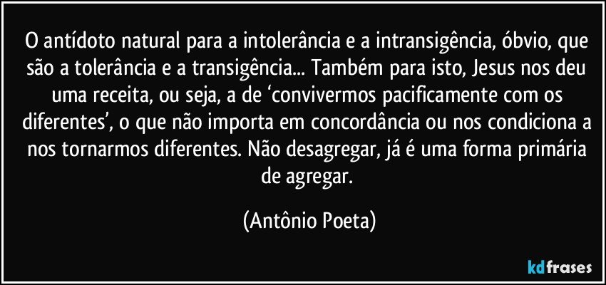 O antídoto natural para a intolerância e a intransigência, óbvio, que são a tolerância e a transigência... Também para isto, Jesus nos deu uma receita, ou seja, a de ‘convivermos pacificamente com os diferentes’, o que não importa em concordância ou nos condiciona a nos tornarmos diferentes. Não desagregar, já é uma forma primária de agregar. (Antônio Poeta)