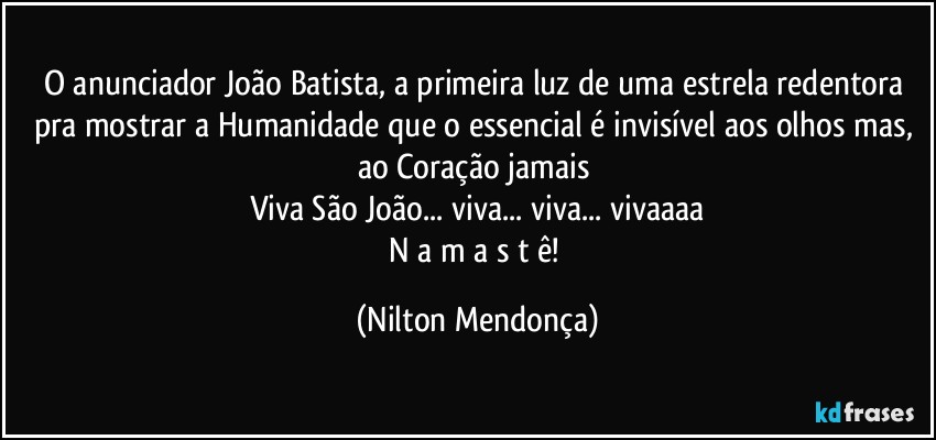 O anunciador João Batista, a primeira luz de uma estrela redentora pra mostrar a Humanidade que o essencial é invisível aos olhos mas, ao Coração jamais 
Viva São João... viva... viva... vivaaaa
N a m a s t ê! (Nilton Mendonça)