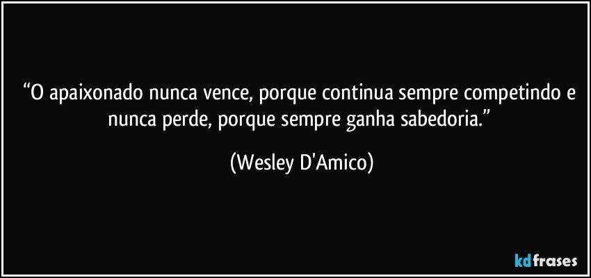 “O apaixonado nunca vence, porque continua sempre competindo e nunca perde, porque sempre ganha sabedoria.” (Wesley D'Amico)