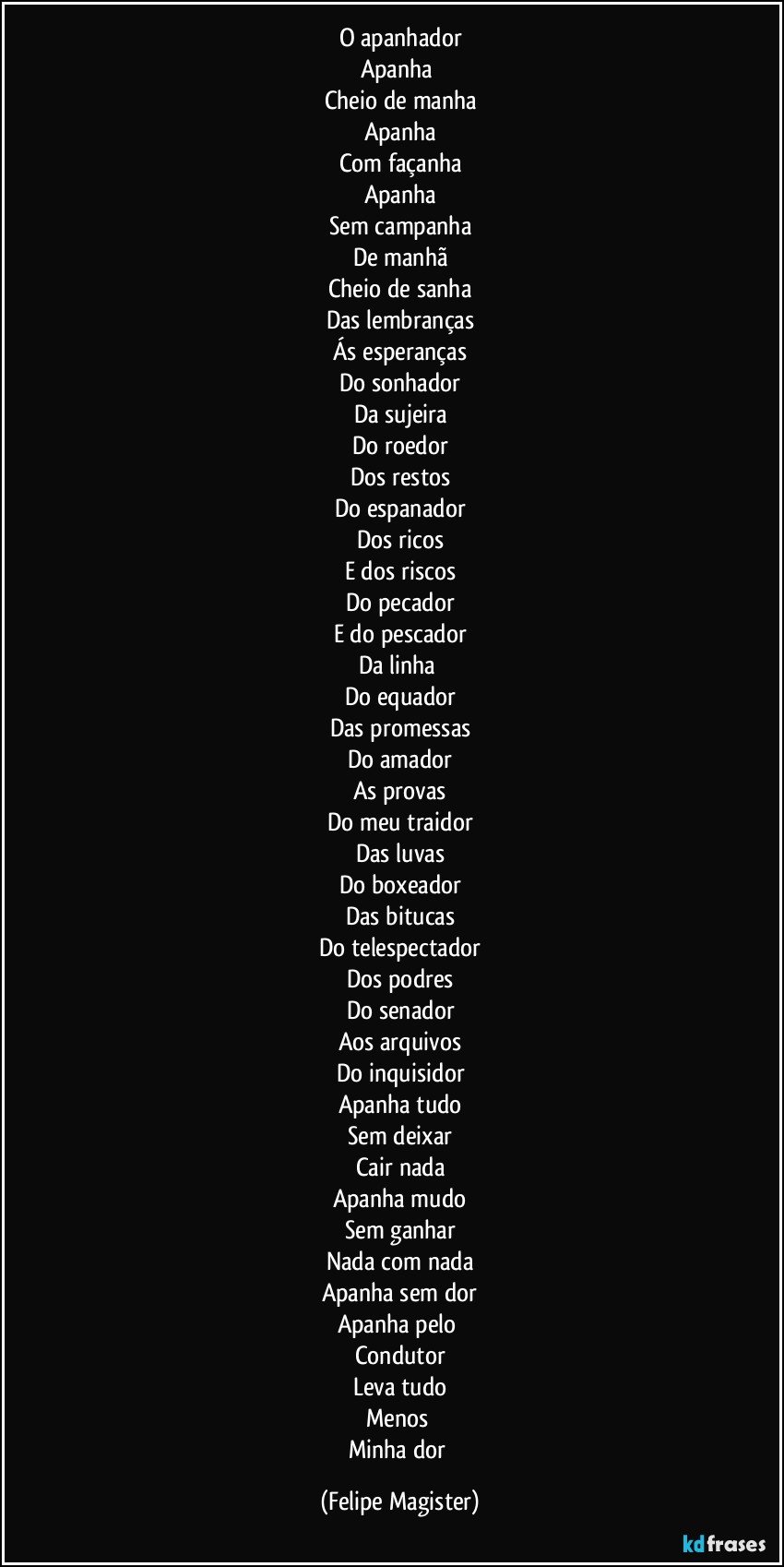 O apanhador
Apanha 
Cheio de manha
Apanha
Com façanha
Apanha
Sem campanha
De manhã
Cheio de sanha
Das lembranças
Ás esperanças
Do sonhador
Da sujeira
Do roedor
Dos restos
Do espanador
Dos ricos
E dos riscos
Do pecador
E do pescador
Da linha 
Do equador
Das promessas
Do amador
As provas
Do meu traidor
Das luvas
Do boxeador
Das bitucas
Do telespectador
Dos podres
Do senador
Aos arquivos
Do inquisidor
Apanha tudo
Sem deixar
Cair nada
Apanha mudo
Sem ganhar
Nada com nada
Apanha sem dor
Apanha pelo 
Condutor
Leva tudo
Menos 
Minha dor (Felipe Magister)