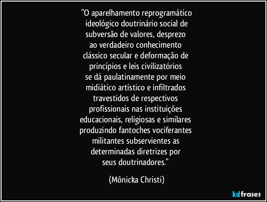 "O aparelhamento reprogramático
 ideológico doutrinário social de 
subversão de valores, desprezo 
ao verdadeiro conhecimento 
clássico secular e deformação de 
princípios e leis civilizatórios 
se dá paulatinamente por meio 
midiático/artístico e infiltrados 
travestidos de respectivos 
profissionais nas instituições 
educacionais, religiosas e similares 
produzindo fantoches vociferantes 
militantes subservientes as 
determinadas diretrizes por 
seus doutrinadores." (Mônicka Christi)
