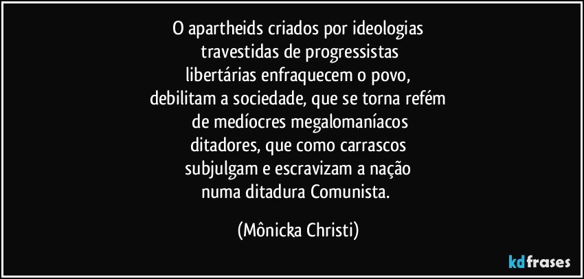 O apartheids criados por ideologias
 travestidas de progressistas
 libertárias enfraquecem o povo, 
debilitam a sociedade, que se torna refém
 de medíocres megalomaníacos
ditadores, que como carrascos
 subjulgam e escravizam a nação 
numa ditadura Comunista. (Mônicka Christi)