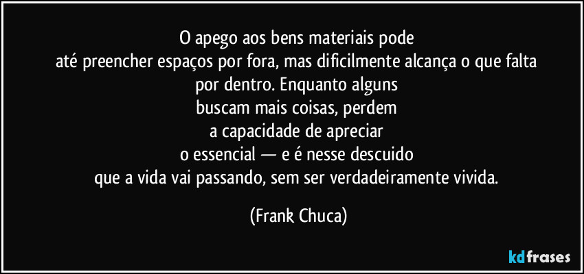 O apego aos bens materiais pode 
até preencher espaços por fora, mas dificilmente alcança o que falta 
por dentro. Enquanto alguns 
buscam mais coisas, perdem 
a capacidade de apreciar 
o essencial — e é nesse descuido 
que a vida vai passando, sem ser verdadeiramente vivida. (Frank Chuca)