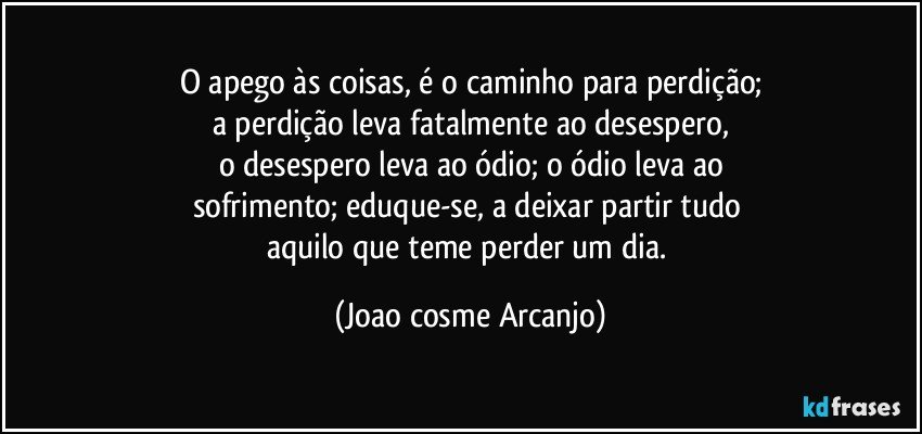 O apego às coisas, é o caminho para perdição;
a perdição leva fatalmente ao desespero,
o desespero leva ao ódio; o ódio leva ao
sofrimento; eduque-se, a deixar partir tudo 
aquilo que teme perder um dia. (Joao cosme Arcanjo)