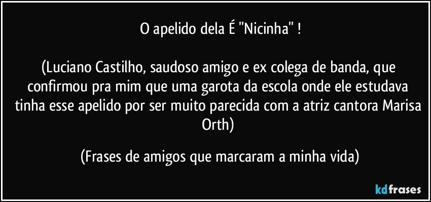 O apelido dela É ''Nicinha'' !

(Luciano Castilho, saudoso amigo e ex colega de banda, que confirmou pra mim que uma garota da escola onde ele estudava tinha esse apelido por ser muito parecida com a atriz/cantora Marisa Orth) (Frases de amigos que marcaram a minha vida)