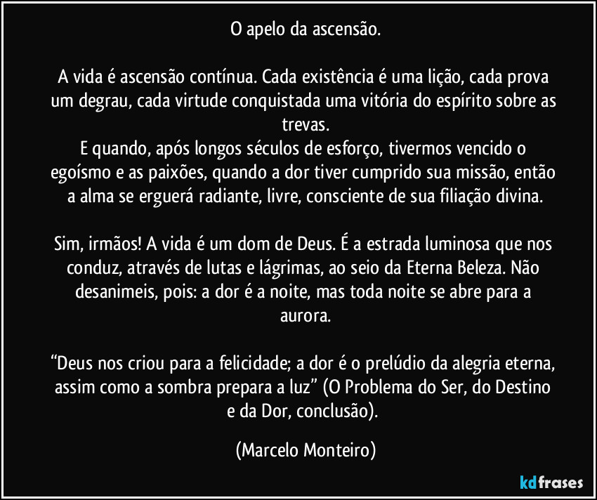 O apelo da ascensão.
A vida é ascensão contínua. Cada existência é uma lição, cada prova um degrau, cada virtude conquistada uma vitória do espírito sobre as trevas.
E quando, após longos séculos de esforço, tivermos vencido o egoísmo e as paixões, quando a dor tiver cumprido sua missão, então a alma se erguerá radiante, livre, consciente de sua filiação divina.
Sim, irmãos! A vida é um dom de Deus. É a estrada luminosa que nos conduz, através de lutas e lágrimas, ao seio da Eterna Beleza. Não desanimeis, pois: a dor é a noite, mas toda noite se abre para a aurora.
“Deus nos criou para a felicidade; a dor é o prelúdio da alegria eterna, assim como a sombra prepara a luz” (O Problema do Ser, do Destino e da Dor, conclusão). (Marcelo Monteiro)