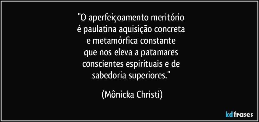 "O aperfeiçoamento meritório 
é  paulatina aquisição concreta 
e metamórfica constante 
que nos eleva a patamares 
conscientes espirituais e de 
sabedoria superiores." (Mônicka Christi)