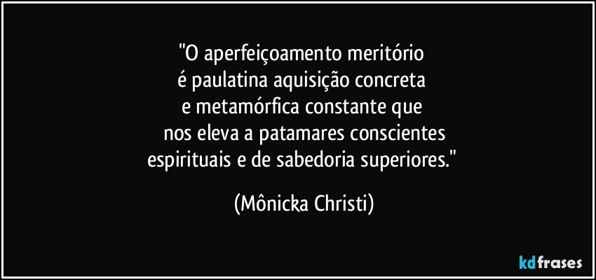 "O aperfeiçoamento meritório 
é  paulatina aquisição concreta 
e metamórfica constante que 
nos eleva a patamares conscientes
espirituais e de sabedoria superiores." (Mônicka Christi)