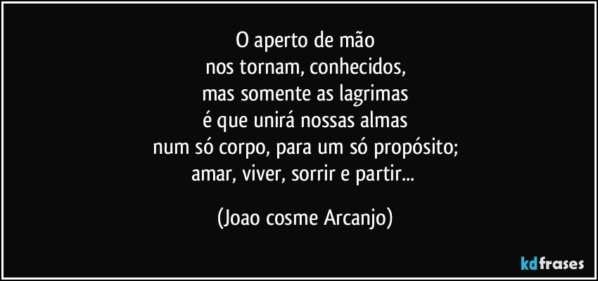 O aperto de mão
nos tornam, conhecidos,
mas somente as lagrimas
é que unirá nossas almas
num só corpo, para um só propósito;
amar, viver, sorrir e partir... (Joao cosme Arcanjo)