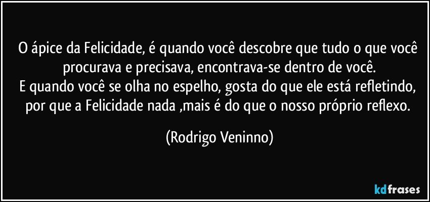 O ápice da Felicidade, é quando você descobre que tudo o que você procurava e precisava, encontrava-se dentro de você.
E quando você se olha no espelho, gosta do que ele está refletindo, por que a Felicidade nada ,mais é do que o nosso próprio reflexo. (Rodrigo Veninno)