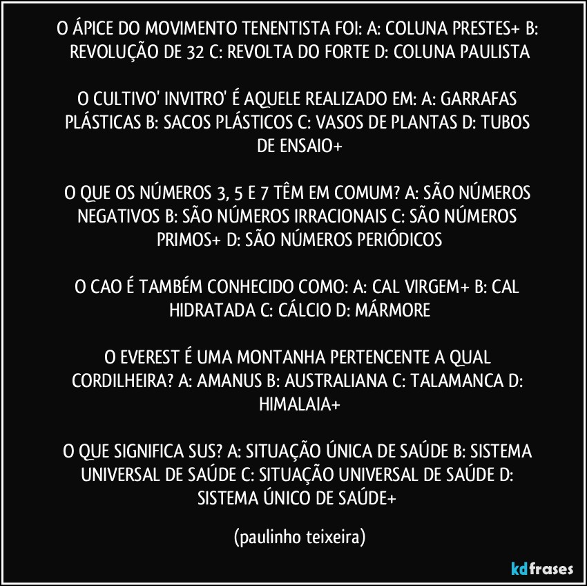 O ÁPICE DO MOVIMENTO TENENTISTA FOI:  A: COLUNA PRESTES+  B: REVOLUÇÃO DE 32  C: REVOLTA DO FORTE  D: COLUNA PAULISTA

O CULTIVO' INVITRO' É AQUELE REALIZADO EM: A: GARRAFAS PLÁSTICAS  B: SACOS PLÁSTICOS  C: VASOS DE PLANTAS  D: TUBOS DE ENSAIO+

O QUE OS NÚMEROS 3, 5 E 7 TÊM EM COMUM?  A: SÃO NÚMEROS NEGATIVOS  B: SÃO NÚMEROS IRRACIONAIS  C: SÃO NÚMEROS PRIMOS+  D: SÃO NÚMEROS PERIÓDICOS

O CAO É TAMBÉM CONHECIDO COMO: A: CAL VIRGEM+  B: CAL HIDRATADA  C: CÁLCIO  D: MÁRMORE

O EVEREST É UMA MONTANHA PERTENCENTE A QUAL CORDILHEIRA? A: AMANUS  B: AUSTRALIANA  C: TALAMANCA  D: HIMALAIA+

O QUE SIGNIFICA SUS? A: SITUAÇÃO ÚNICA DE SAÚDE  B: SISTEMA UNIVERSAL DE SAÚDE  C: SITUAÇÃO UNIVERSAL DE SAÚDE  D: SISTEMA ÚNICO DE SAÚDE+ (paulinho teixeira)