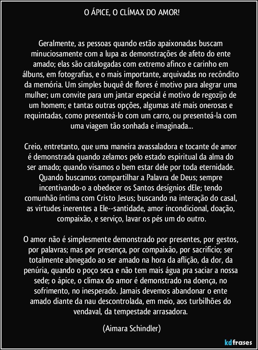 O ÁPICE, O CLÍMAX DO AMOR!


Geralmente, as pessoas quando estão apaixonadas buscam minuciosamente com a lupa as demonstrações de afeto do ente amado; elas são catalogadas com extremo afinco e carinho em álbuns, em fotografias, e o mais importante, arquivadas no recôndito da memória. Um simples buquê de flores é motivo para alegrar uma mulher; um convite para um jantar especial é motivo de regozijo de um homem; e tantas outras opções, algumas até mais onerosas e requintadas, como presenteá-lo  com um carro, ou presenteá-la com uma viagem tão sonhada e imaginada...

Creio, entretanto, que uma maneira avassaladora e tocante de amor é  demonstrada quando zelamos pelo estado espiritual da alma do ser amado; quando visamos o bem estar dele por toda eternidade. Quando buscamos compartilhar a Palavra de Deus; sempre incentivando-o a obedecer os Santos desígnios dEle; tendo comunhão íntima com Cristo Jesus; buscando na interação do casal, as virtudes inerentes a Ele--santidade, amor incondicional, doação, compaixão, e serviço, lavar os pés um do outro.

O amor  não é simplesmente demonstrado por presentes, por gestos, por palavras; mas por presença, por compaixão, por sacrifício;  ser totalmente abnegado ao ser amado na hora da aflição, da dor,  da penúria, quando o poço seca e não tem mais água  pra saciar a nossa sede; o ápice, o clímax do amor é demonstrado na doença, no sofrimento, no inesperado.  Jamais devemos abandonar o ente amado diante da nau descontrolada, em meio, aos turbilhões do vendaval, da tempestade arrasadora. (Aimara Schindler)