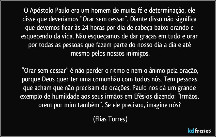 O Apóstolo Paulo era um homem de muita fé e determinação, ele disse que deveríamos “Orar sem cessar”. Diante disso não significa que devemos ficar às 24 horas por dia de cabeça baixo orando e esquecendo da vida. Não esqueçamos de dar graças em tudo e orar por todas as pessoas que fazem parte do nosso dia a dia e até mesmo pelos nossos inimigos.

 “Orar sem cessar” é não perder o ritmo e nem o ânimo pela oração, porque Deus quer ter uma comunhão com todos nós. Tem pessoas que acham que não precisam de orações. Paulo nos dá um grande exemplo de humildade aos seus irmãos em Efésios dizendo: “Irmãos, orem por mim também”. Se ele precisou, imagine nós? (Elias Torres)