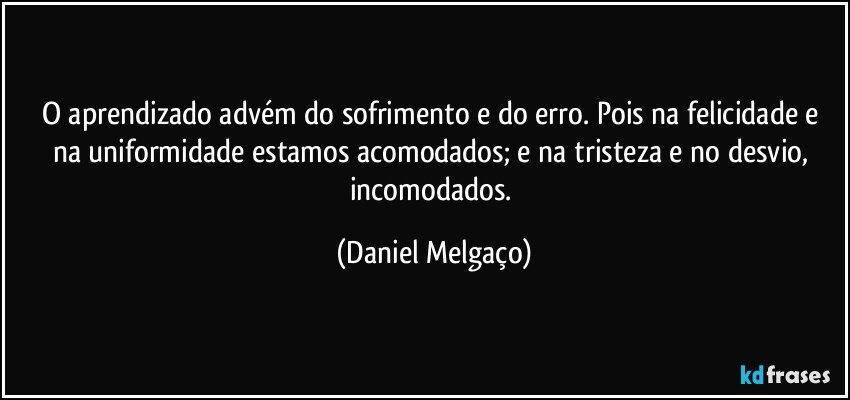 O aprendizado advém do sofrimento e do erro. Pois na felicidade e na uniformidade estamos acomodados; e na tristeza e no desvio, incomodados. (Daniel Melgaço)