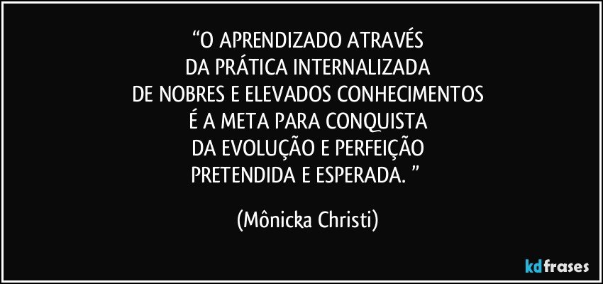 “O APRENDIZADO ATRAVÉS
DA PRÁTICA INTERNALIZADA
DE NOBRES E ELEVADOS CONHECIMENTOS
É A META PARA CONQUISTA
DA EVOLUÇÃO E PERFEIÇÃO
PRETENDIDA E ESPERADA. ” (Mônicka Christi)