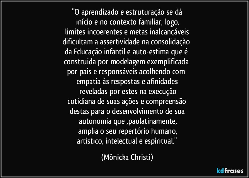 "O aprendizado e estruturação se dá
 início e no contexto familiar, logo,
 limites incoerentes e metas inalcançáveis 
dificultam a assertividade na consolidação 
da Educação infantil e auto-estima que é 
construida por modelagem exemplificada 
por pais e responsáveis acolhendo com 
empatia às  respostas e afinidades
 reveladas por estes na execução
 cotidiana de suas ações  e compreensão 
destas para o desenvolvimento de sua
  autonomia que ,paulatinamente,
 amplia o seu repertório humano,
 artístico, intelectual e espiritual." (Mônicka Christi)