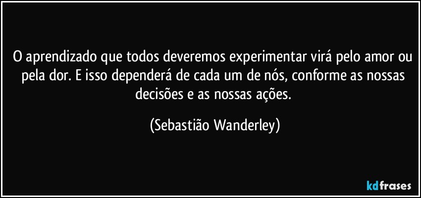 O aprendizado que todos deveremos experimentar virá pelo amor ou pela dor. E isso dependerá de cada um de nós, conforme as nossas decisões e as nossas ações. (Sebastião Wanderley)