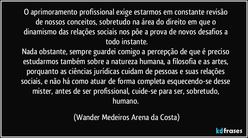 O aprimoramento profissional exige estarmos em constante revisão de nossos conceitos, sobretudo na área do direito em que o dinamismo das relações sociais nos põe a prova de novos desafios a todo instante.
Nada obstante, sempre guardei comigo a percepção de que é preciso estudarmos também sobre a natureza humana, a filosofia e as artes, porquanto as ciências jurídicas cuidam de pessoas e suas relações sociais, e não há como atuar de forma completa esquecendo-se desse mister, antes de ser profissional, cuide-se para ser, sobretudo, humano. (Wander Medeiros Arena da Costa)