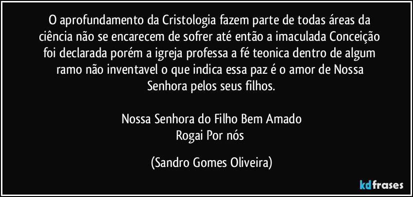 O aprofundamento da Cristologia fazem parte de todas áreas da ciência não se encarecem de sofrer até então a imaculada Conceição foi declarada porém a igreja professa a fé teonica dentro de algum ramo não inventavel o que indica essa paz é o amor de Nossa Senhora pelos seus filhos.

Nossa Senhora do Filho Bem Amado
Rogai Por nós (Sandro Gomes Oliveira)
