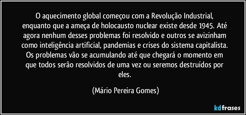 O aquecimento global começou com a Revolução Industrial, enquanto que a ameça de holocausto nuclear existe desde 1945. Até agora nenhum desses problemas foi resolvido e outros se avizinham como inteligência artificial, pandemias e crises do sistema capitalista. Os problemas vão se acumulando até que chegará o momento em que todos serão resolvidos de uma vez ou seremos destruídos por eles. (Mário Pereira Gomes)