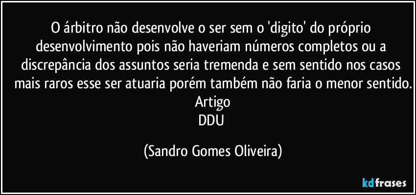 O árbitro não desenvolve o ser sem o 'digito' do próprio desenvolvimento pois não haveriam números completos ou a discrepância dos assuntos seria tremenda e sem sentido nos casos mais raros esse ser atuaria porém também não faria o menor sentido.
Artigo
DDU (Sandro Gomes Oliveira)