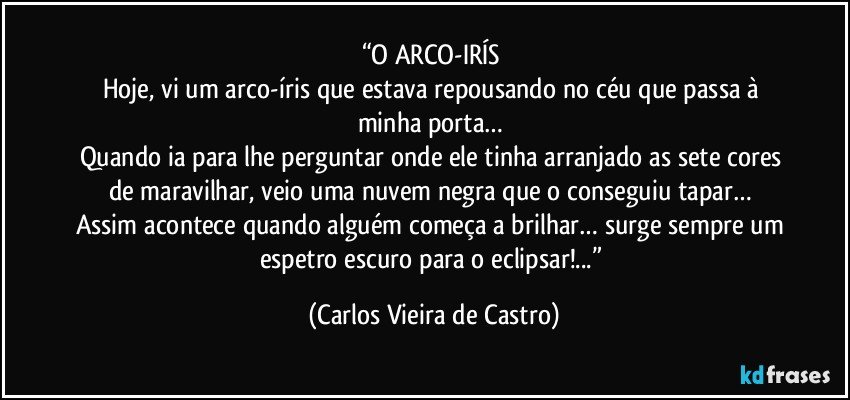 “O ARCO-IRÍS 
Hoje, vi um arco-íris que estava repousando no céu que passa à minha porta… 
Quando ia para lhe perguntar onde ele tinha arranjado as sete cores de maravilhar, veio uma nuvem negra que o conseguiu tapar… 
Assim acontece quando alguém começa a brilhar… surge sempre um espetro escuro para o eclipsar!...” (Carlos Vieira de Castro)