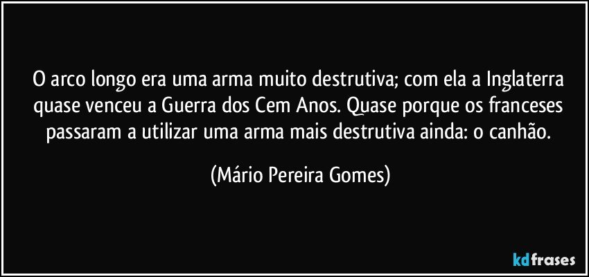 O arco longo era uma arma muito destrutiva; com ela a Inglaterra quase venceu a Guerra dos Cem Anos. Quase porque os franceses passaram a utilizar uma arma mais destrutiva ainda: o canhão. (Mário Pereira Gomes)