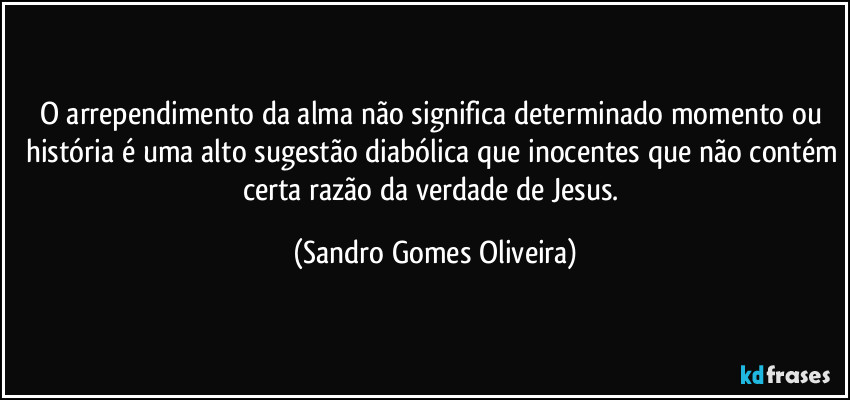 O arrependimento da alma não significa determinado momento ou história é uma alto sugestão diabólica que inocentes que não contém certa razão da verdade de Jesus. (Sandro Gomes Oliveira)