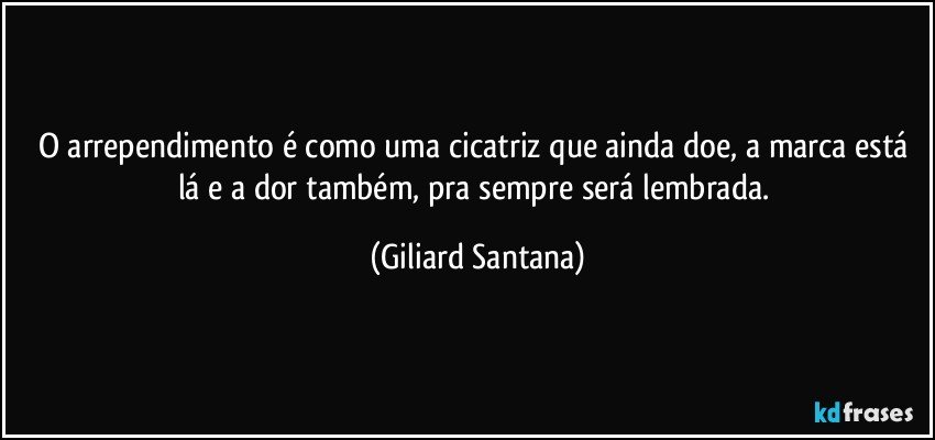 O arrependimento é como uma cicatriz que ainda doe, a marca está 
lá e a dor também, pra sempre será lembrada. (Giliard Santana)