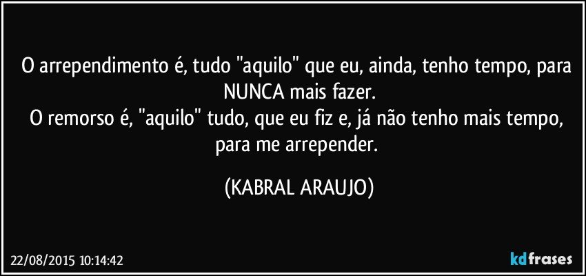 O arrependimento é, tudo "aquilo" que eu, ainda, tenho tempo, para NUNCA mais fazer.
O remorso é, "aquilo" tudo, que eu fiz e, já não tenho mais tempo, para me arrepender. (KABRAL ARAUJO)