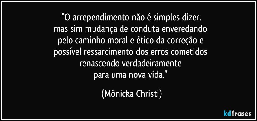 "O arrependimento não é simples dizer,
mas sim mudança de conduta enveredando 
pelo caminho moral e ético da correção e 
possível ressarcimento dos erros cometidos 
renascendo verdadeiramente 
para uma nova vida." (Mônicka Christi)