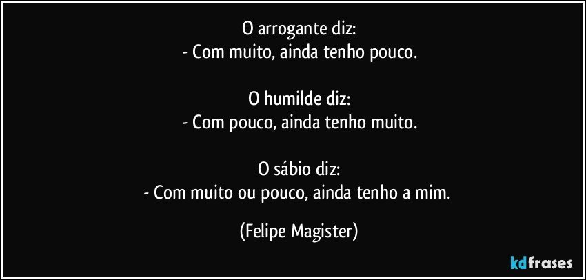 O arrogante diz:
- Com muito, ainda tenho pouco.

O humilde diz:
- Com pouco, ainda tenho muito.

O sábio diz:
- Com muito ou pouco, ainda tenho a mim. (Felipe Magister)