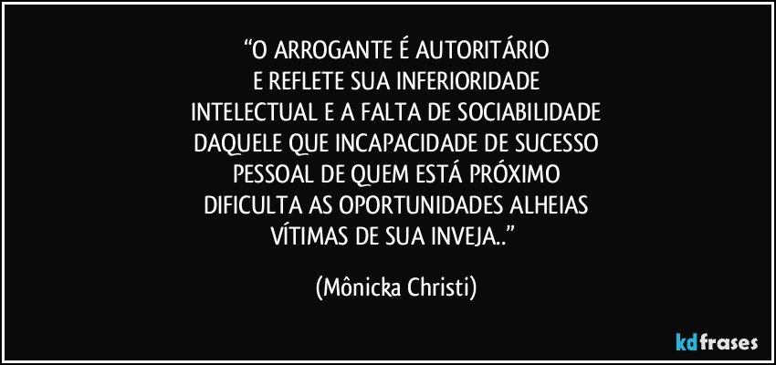 “O ARROGANTE É AUTORITÁRIO
E REFLETE SUA INFERIORIDADE
INTELECTUAL E A FALTA DE SOCIABILIDADE
DAQUELE QUE INCAPACIDADE DE SUCESSO
PESSOAL DE QUEM ESTÁ PRÓXIMO
DIFICULTA AS OPORTUNIDADES ALHEIAS
VÍTIMAS DE SUA INVEJA..” (Mônicka Christi)