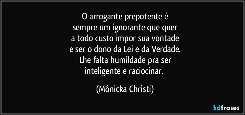 O arrogante prepotente é
sempre um ignorante que quer
a todo custo impor sua vontade
e ser o dono da Lei e da Verdade.
Lhe falta humildade pra ser
inteligente e raciocinar. (Mônicka Christi)