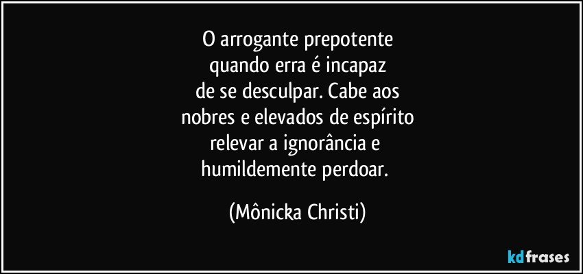 O arrogante prepotente
quando erra é incapaz
de se desculpar. Cabe aos
nobres e elevados de espírito
relevar a ignorância e 
humildemente perdoar. (Mônicka Christi)