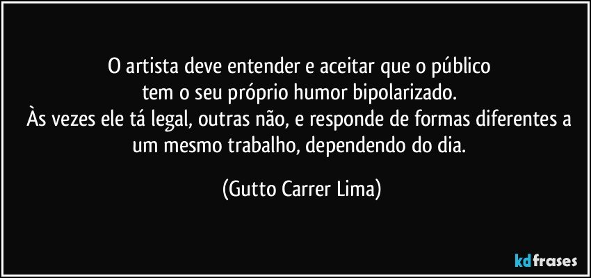 O artista deve entender e aceitar que o público 
tem o seu próprio humor bipolarizado. 
Às vezes ele tá legal, outras não, e responde de formas diferentes a um mesmo trabalho, dependendo do dia. (Gutto Carrer Lima)