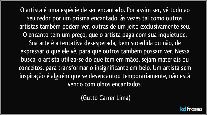 O artista é uma espécie de ser encantado. Por assim ser, vê tudo ao seu redor por um prisma encantado, às vezes tal como outros artistas também podem ver, outras de um jeito exclusivamente seu. O encanto tem um preço, que o artista paga com sua inquietude. Sua arte é a tentativa desesperada, bem sucedida ou não, de expressar o que ele vê, para que outros também possam ver. Nessa busca, o artista utiliza-se do que tem em mãos, sejam materiais ou conceitos, para transformar o insignificante em belo. Um artista sem inspiração é alguém que se desencantou temporariamente, não está vendo com olhos encantados. (Gutto Carrer Lima)