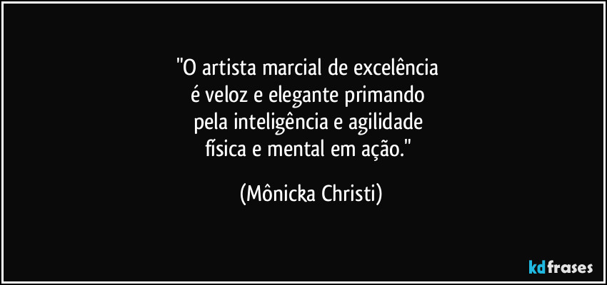 "O artista marcial de excelência 
é veloz e elegante primando 
pela inteligência e agilidade 
física e mental em ação." (Mônicka Christi)