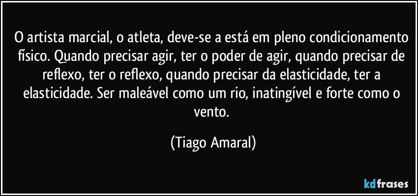 O artista marcial, o atleta, deve-se a está em pleno condicionamento físico. Quando precisar agir, ter o poder de agir, quando precisar de reflexo, ter o reflexo, quando precisar da elasticidade, ter a elasticidade. Ser maleável como um rio, inatingível e forte como o vento. (Tiago Amaral)