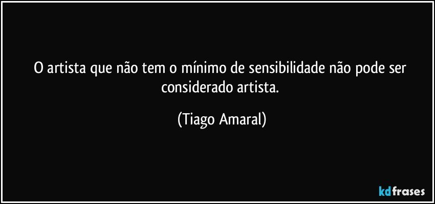 O artista que não tem o mínimo de sensibilidade não pode ser considerado artista. (Tiago Amaral)