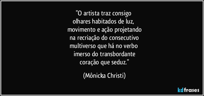 "O artista traz consigo 
olhares habitados de luz, 
movimento e ação projetando
 na recriação do consecutivo 
multiverso que há no verbo 
imerso do transbordante
 coração que seduz." (Mônicka Christi)