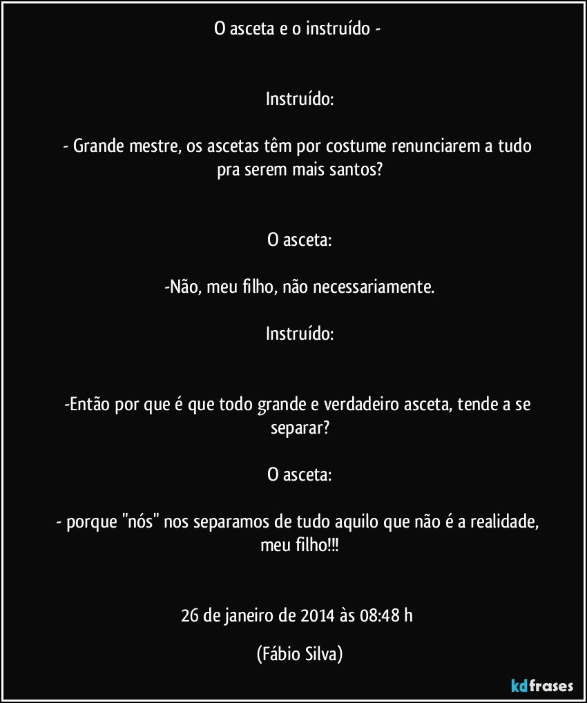 O asceta e o instruído - 


Instruído:

- Grande mestre, os ascetas têm por costume renunciarem a tudo pra serem mais santos?


O asceta:

-Não, meu filho, não necessariamente.

Instruído:


-Então por que é que todo grande e verdadeiro asceta, tende a se separar?

O asceta:

- porque "nós" nos separamos de tudo aquilo que não é a realidade, meu filho!!!


26 de janeiro de 2014 às 08:48 h (Fábio Silva)